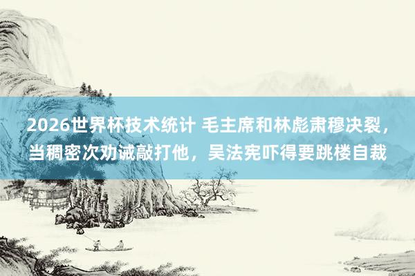 2026世界杯技术统计 毛主席和林彪肃穆决裂，当稠密次劝诫敲打他，吴法宪吓得要跳楼自裁