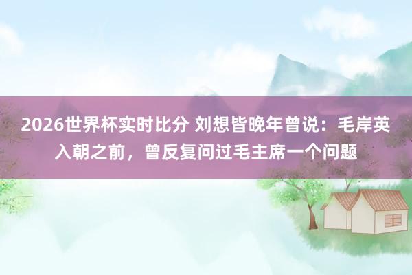 2026世界杯实时比分 刘想皆晚年曾说：毛岸英入朝之前，曾反复问过毛主席一个问题