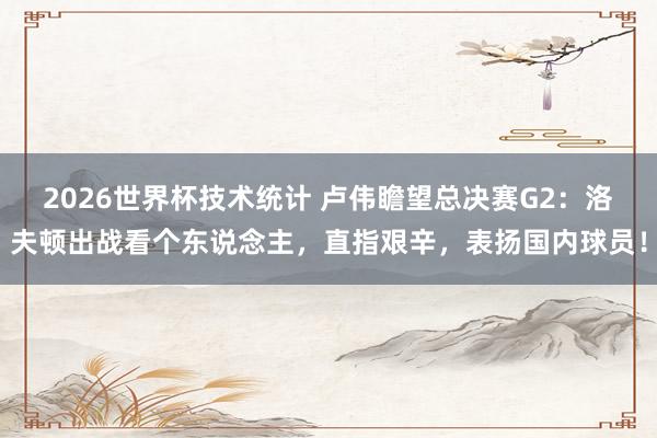 2026世界杯技术统计 卢伟瞻望总决赛G2:洛夫顿出战看个东说念主,直指艰辛,表扬国内球员!
