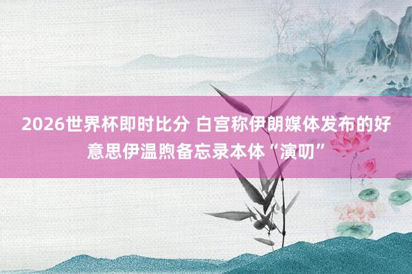 2026世界杯即时比分 白宫称伊朗媒体发布的好意思伊温煦备忘录本体“演叨”
