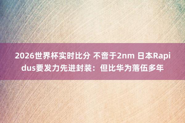 2026世界杯实时比分 不啻于2nm 日本Rapidus要发力先进封装:但比华为落伍多年