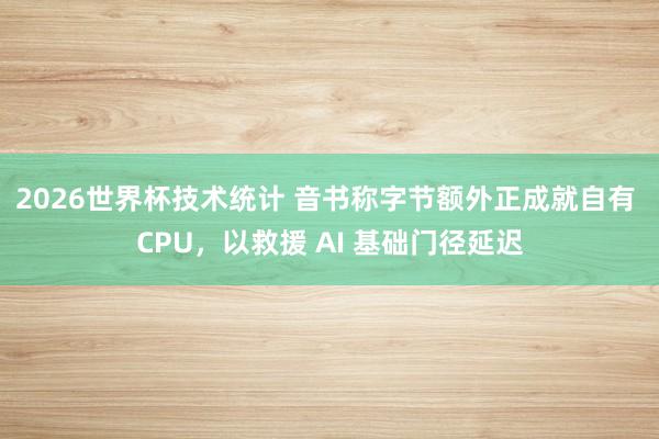 2026世界杯技术统计 音书称字节额外正成就自有 CPU，以救援 AI 基础门径延迟