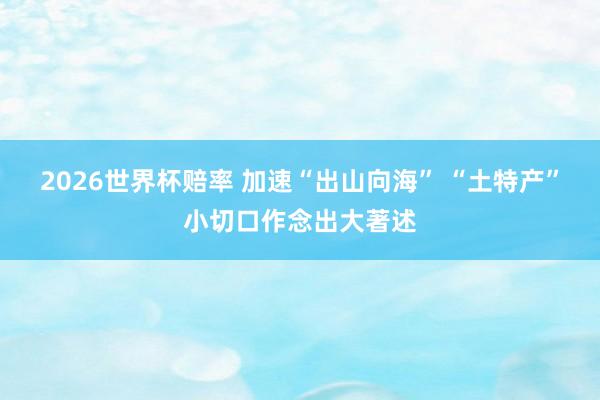 2026世界杯赔率 加速“出山向海” “土特产”小切口作念出大著述