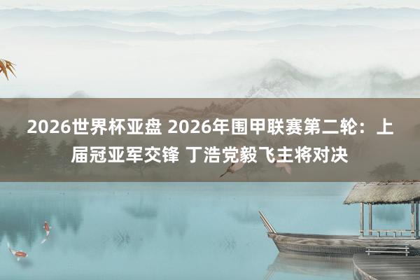 2026世界杯亚盘 2026年围甲联赛第二轮:上届冠亚军交锋 丁浩党毅飞主将对决
