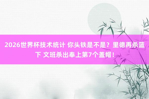 2026世界杯技术统计 你头铁是不是？里德再杀篮下 文班杀出奉上第7个盖帽！