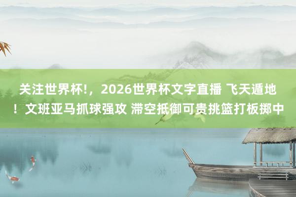 关注世界杯!，2026世界杯文字直播 飞天遁地！文班亚马抓球强攻 滞空抵御可贵挑篮打板掷中