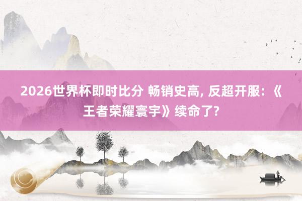 2026世界杯即时比分 畅销史高, 反超开服: 《王者荣耀寰宇》续命了?