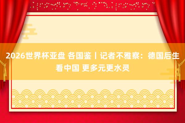 2026世界杯亚盘 各国鉴丨记者不雅察:德国后生看中国 更多元更水灵