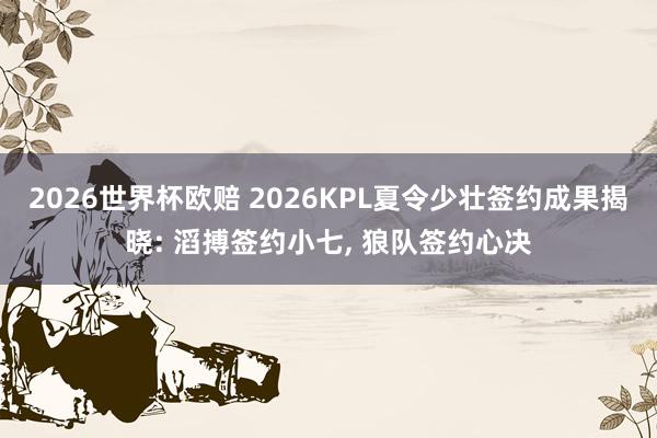 2026世界杯欧赔 2026KPL夏令少壮签约成果揭晓: 滔搏签约小七， 狼队签约心决