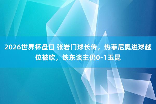 2026世界杯盘口 张岩门球长传，热菲尼奥进球越位被吹，铁东谈主仍0-1玉昆