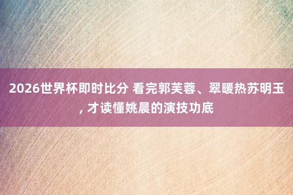 2026世界杯即时比分 看完郭芙蓉、翠暖热苏明玉, 才读懂姚晨的演技功底