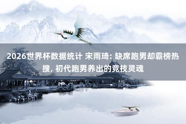 2026世界杯数据统计 宋雨琦: 缺席跑男却霸榜热搜, 初代跑男养出的竞技灵魂