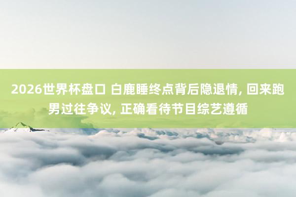 2026世界杯盘口 白鹿睡终点背后隐退情， 回来跑男过往争议， 正确看待节目综艺遵循