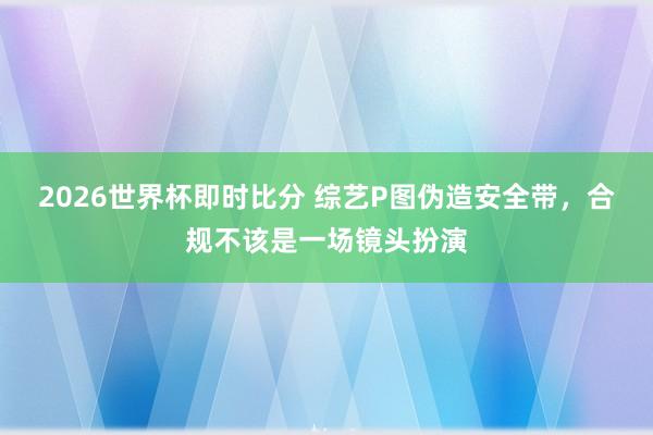2026世界杯即时比分 综艺P图伪造安全带,合规不该是一场镜头扮演