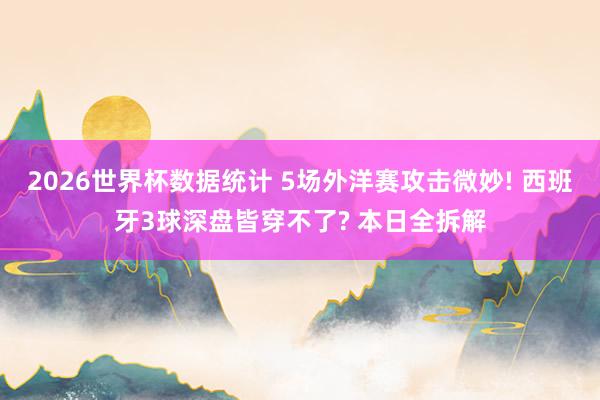 2026世界杯数据统计 5场外洋赛攻击微妙! 西班牙3球深盘皆穿不了? 本日全拆解