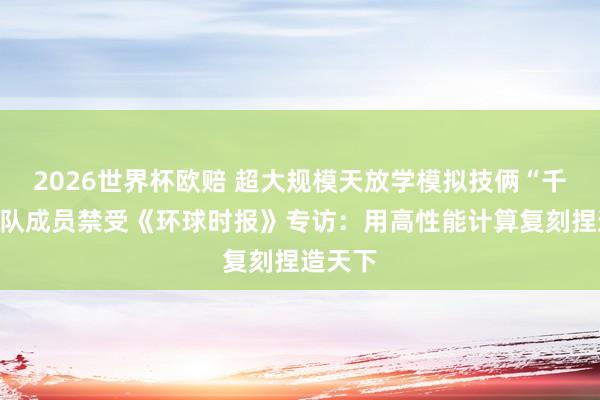 2026世界杯欧赔 超大规模天放学模拟技俩“千衍”团队成员禁受《环球时报》专访:用高性能计算复刻捏造天下