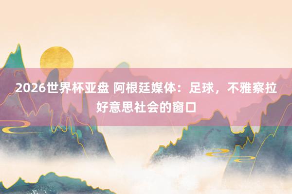 2026世界杯亚盘 阿根廷媒体:足球,不雅察拉好意思社会的窗口