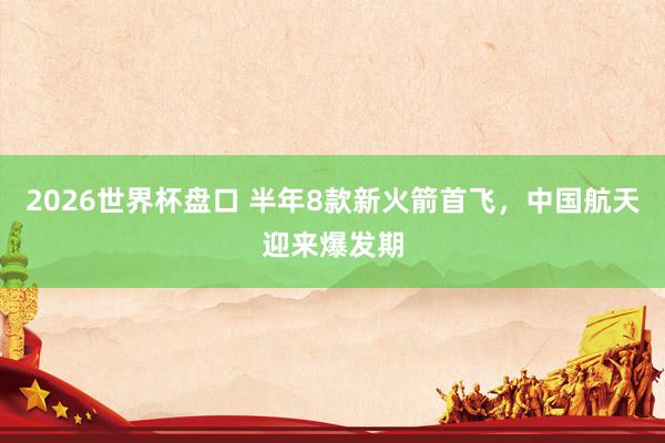 2026世界杯盘口 半年8款新火箭首飞，中国航天迎来爆发期