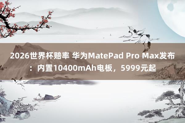 2026世界杯赔率 华为MatePad Pro Max发布:内置10400mAh电板,5999元起