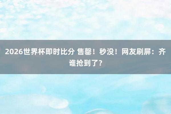 2026世界杯即时比分 售罄!秒没!网友刷屏:齐谁抢到了?