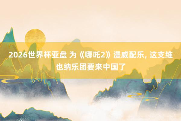 2026世界杯亚盘 为《哪吒2》漫威配乐, 这支维也纳乐团要来中国了