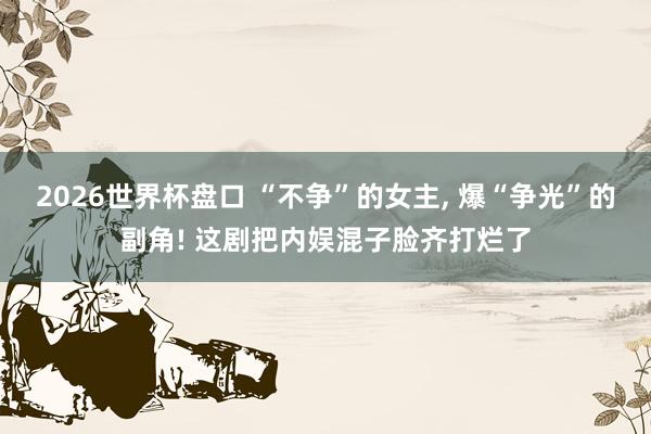 2026世界杯盘口 “不争”的女主, 爆“争光”的副角! 这剧把内娱混子脸齐打烂了