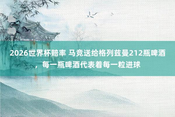 2026世界杯赔率 马竞送给格列兹曼212瓶啤酒，每一瓶啤酒代表着每一粒进球