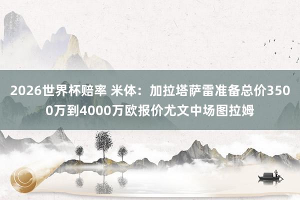 2026世界杯赔率 米体:加拉塔萨雷准备总价3500万到4000万欧报价尤文中场图拉姆