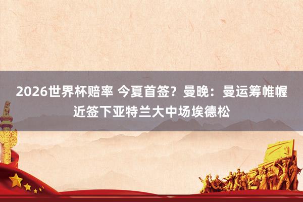 2026世界杯赔率 今夏首签?曼晚:曼运筹帷幄近签下亚特兰大中场埃德松