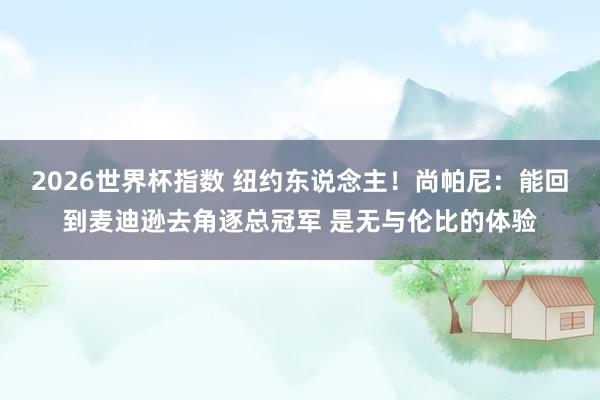 2026世界杯指数 纽约东说念主！尚帕尼：能回到麦迪逊去角逐总冠军 是无与伦比的体验