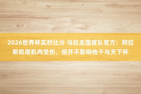 2026世界杯实时比分 乌拉圭国度队官方：阿拉斯凯塔肌肉受伤，但并不影响他干与天下杯