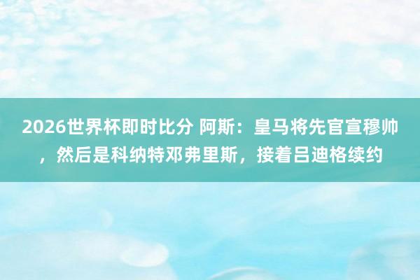 2026世界杯即时比分 阿斯:皇马将先官宣穆帅,然后是科纳特邓弗里斯,接着吕迪格续约