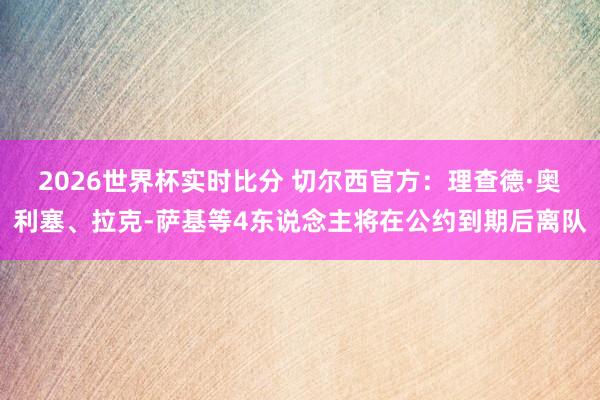 2026世界杯实时比分 切尔西官方:理查德·奥利塞、拉克-萨基等4东说念主将在公约到期后离队