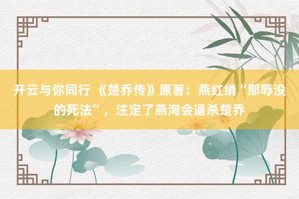 开云与你同行 《楚乔传》原著:燕红绡“那辱没的死法”,注定了燕洵会逼杀楚乔