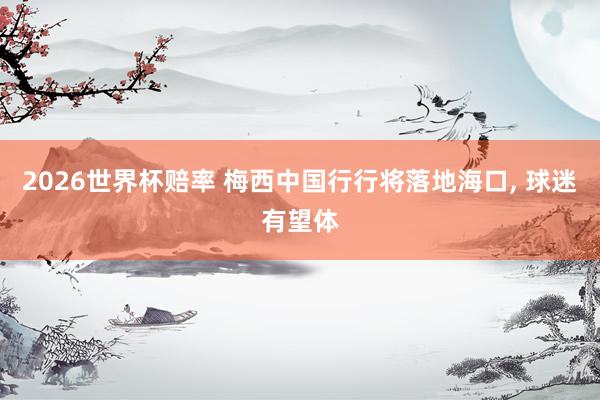 2026世界杯赔率 梅西中国行行将落地海口， 球迷有望体