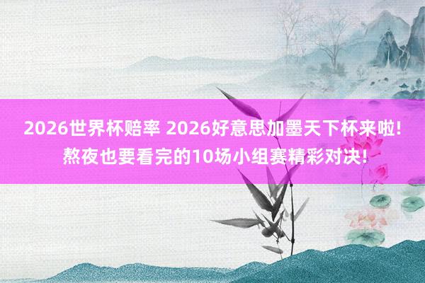 2026世界杯赔率 2026好意思加墨天下杯来啦! 熬夜也要看完的10场小组赛精彩对决!