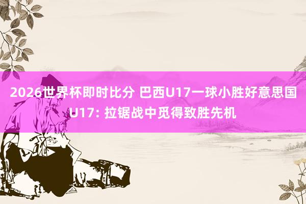 2026世界杯即时比分 巴西U17一球小胜好意思国U17: 拉锯战中觅得致胜先机