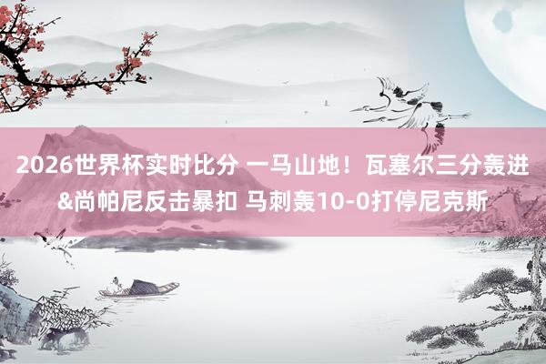 2026世界杯实时比分 一马山地！瓦塞尔三分轰进&尚帕尼反击暴扣 马刺轰10-0打停尼克斯