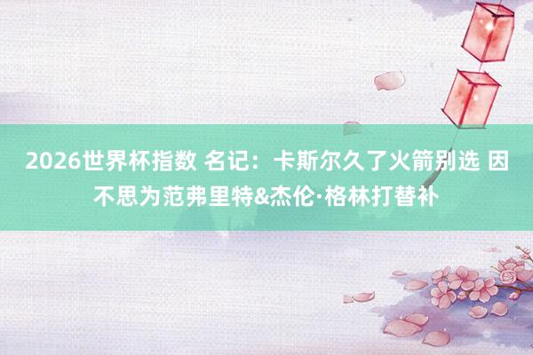 2026世界杯指数 名记：卡斯尔久了火箭别选 因不思为范弗里特&杰伦·格林打替补