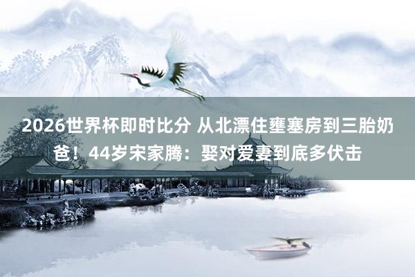2026世界杯即时比分 从北漂住壅塞房到三胎奶爸!44岁宋家腾:娶对爱妻到底多伏击