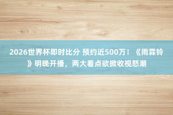 2026世界杯即时比分 预约近500万！《雨霖铃》明晚开播，两大看点欲掀收视怒潮