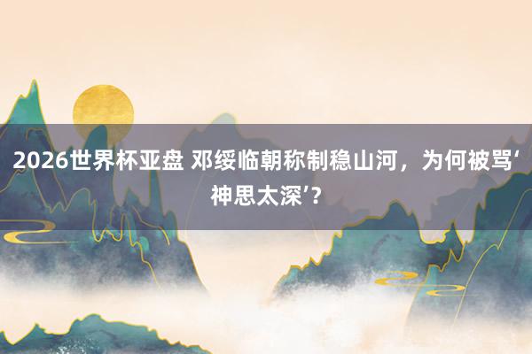 2026世界杯亚盘 邓绥临朝称制稳山河,为何被骂‘神思太深’?