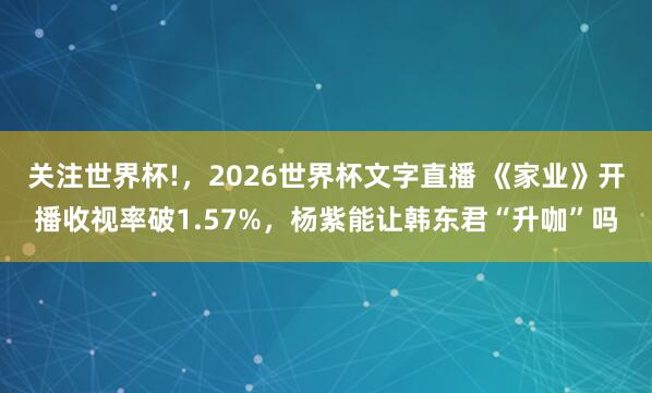 关注世界杯!，2026世界杯文字直播 《家业》开播收视率破1.57%，杨紫能让韩东君“升咖”吗