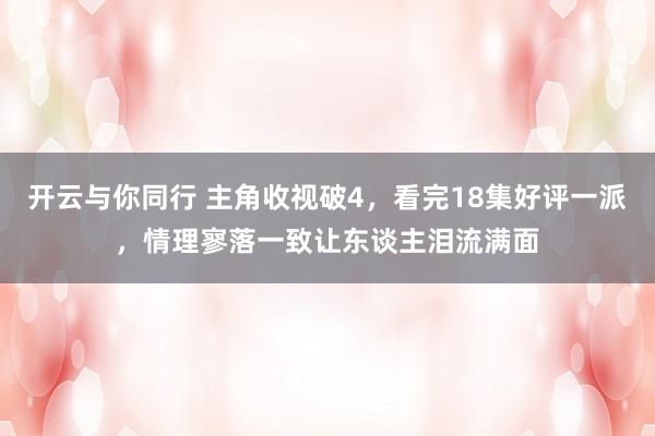 开云与你同行 主角收视破4，看完18集好评一派，情理寥落一致让东谈主泪流满面