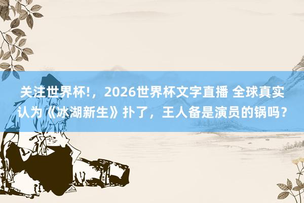 关注世界杯!，2026世界杯文字直播 全球真实认为《冰湖新生》扑了，王人备是演员的锅吗？