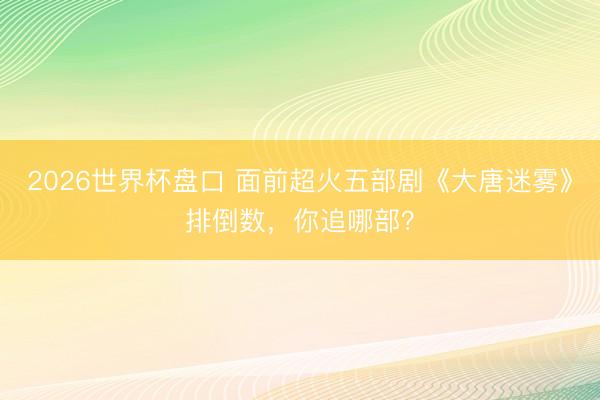 2026世界杯盘口 面前超火五部剧《大唐迷雾》排倒数，你追哪部？
