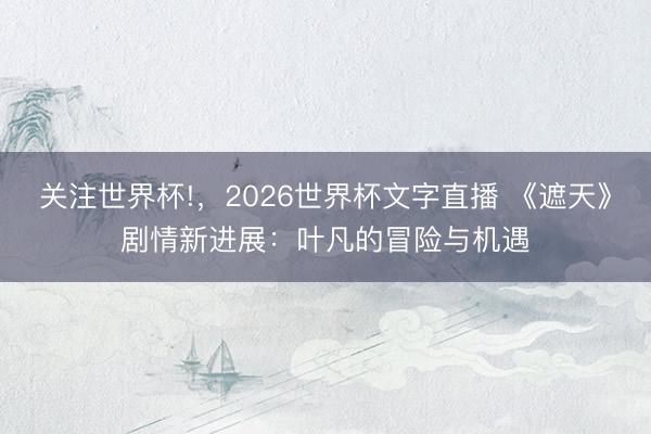 关注世界杯!，2026世界杯文字直播 《遮天》剧情新进展：叶凡的冒险与机遇