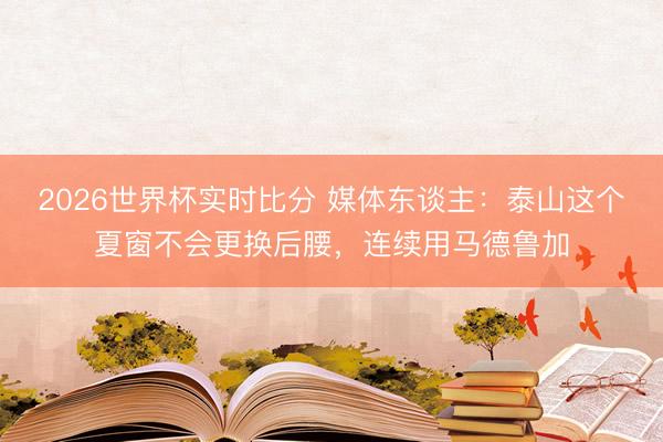 2026世界杯实时比分 媒体东谈主:泰山这个夏窗不会更换后腰,连续用马德鲁加