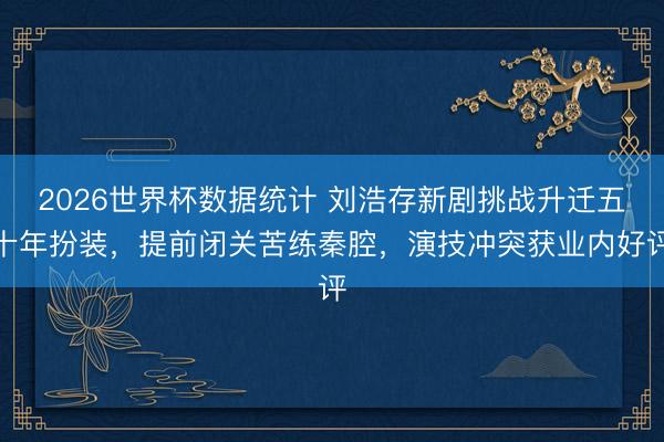 2026世界杯数据统计 刘浩存新剧挑战升迁五十年扮装，提前闭关苦练秦腔，演技冲突获业内好评