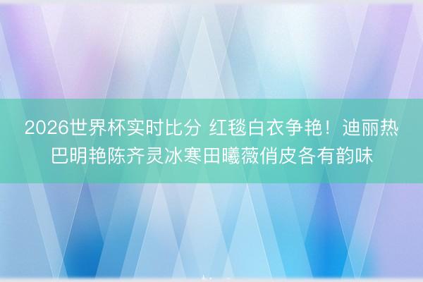 2026世界杯实时比分 红毯白衣争艳!迪丽热巴明艳陈齐灵冰寒田曦薇俏皮各有韵味